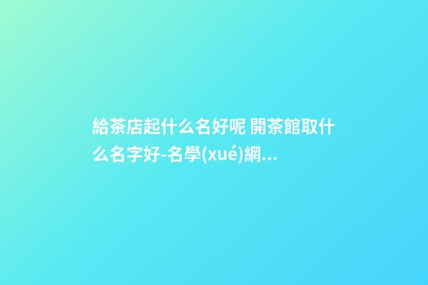 給茶店起什么名好呢 開茶館取什么名字好-名學(xué)網(wǎng)-第1張-店鋪起名-玄機(jī)派